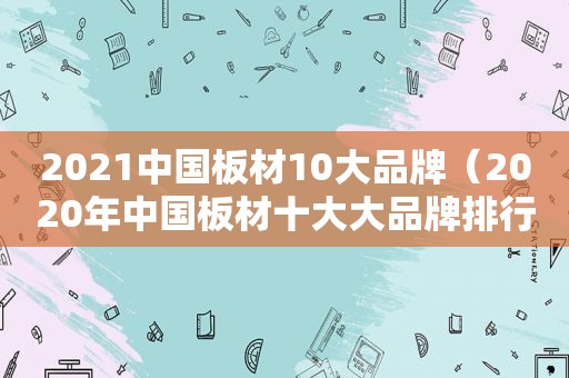 2021中国板材10大品牌（2020年中国板材十大大品牌排行榜有哪些）