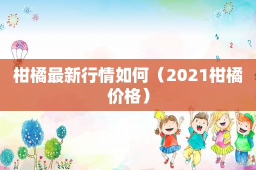 柑橘最新行情如何（2021柑橘价格）