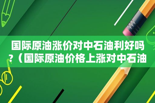 国际原油涨价对中石油利好吗?（国际原油价格上涨对中石油股价的影响）