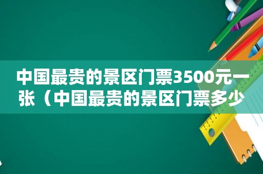 中国最贵的景区门票3500元一张（中国最贵的景区门票多少钱）