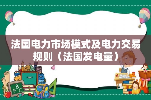 法国电力市场模式及电力交易规则（法国发电量）