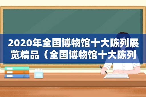 2020年全国博物馆十大陈列展览精品（全国博物馆十大陈列展览精品推介办法）