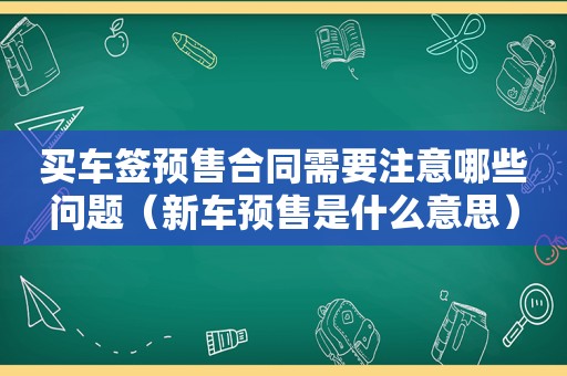 买车签预售合同需要注意哪些问题（新车预售是什么意思）