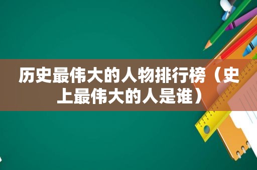 历史最伟大的人物排行榜（史上最伟大的人是谁）