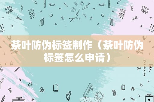 茶叶防伪标签制作（茶叶防伪标签怎么申请）