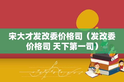 宋大才发改委价格司（发改委价格司 天下第一司）