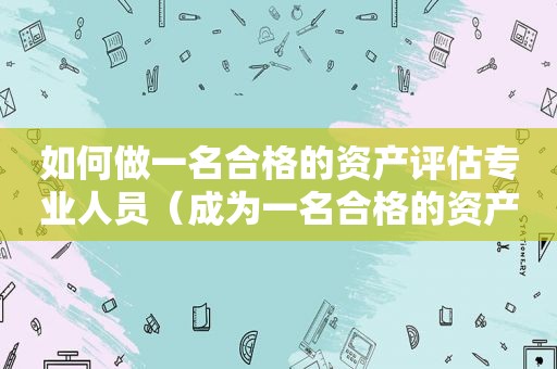 如何做一名合格的资产评估专业人员（成为一名合格的资产评估师需要从哪些方面做起）