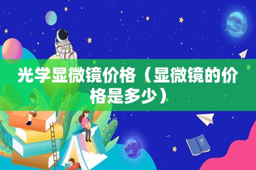 光学显微镜价格（显微镜的价格是多少）