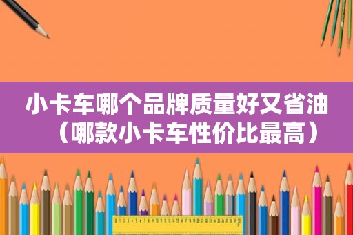 小卡车哪个品牌质量好又省油（哪款小卡车性价比最高）