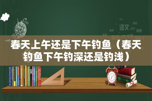 春天上午还是下午钓鱼（春天钓鱼下午钓深还是钓浅）