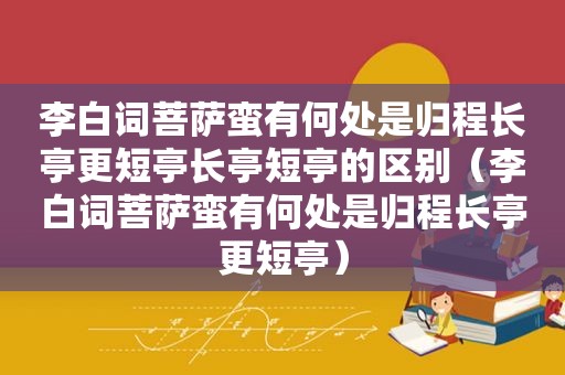 李白词菩萨蛮有何处是归程长亭更短亭长亭短亭的区别（李白词菩萨蛮有何处是归程长亭更短亭）