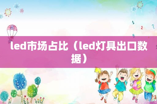 led市场占比（led灯具出口数据）