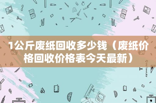 1公斤废纸回收多少钱（废纸价格回收价格表今天最新）