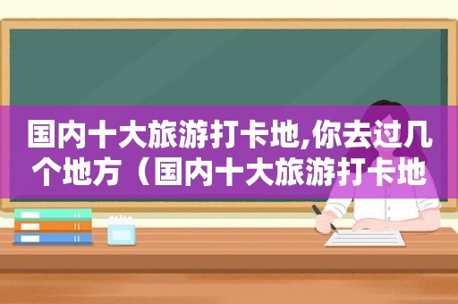 国内十大旅游打卡地,你去过几个地方（国内十大旅游打卡地,你去过几个城市）