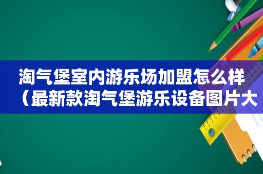 淘气堡室内游乐场加盟怎么样（最新款淘气堡游乐设备图片大全）