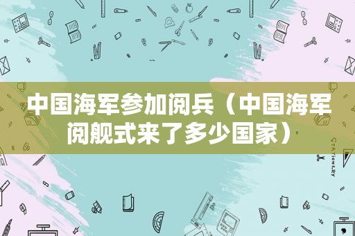 中国海军参加阅兵（中国海军阅舰式来了多少国家）