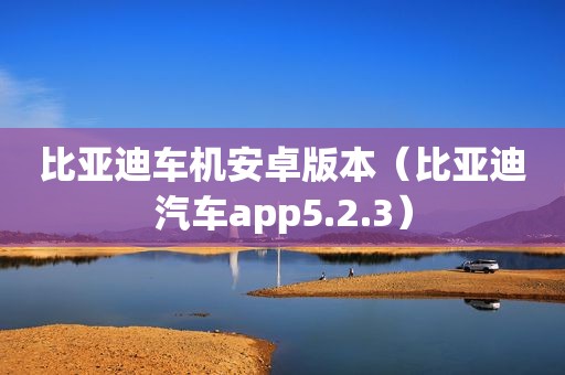 比亚迪车机安卓版本（比亚迪汽车app5.2.3）