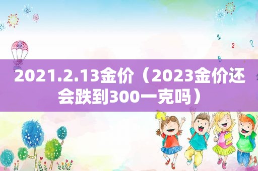 2021.2.13金价（2023金价还会跌到300一克吗）