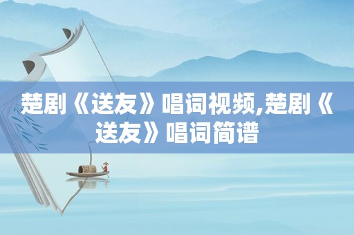 楚剧《送友》唱词视频,楚剧《送友》唱词简谱