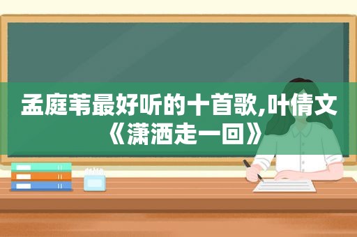 孟庭苇最好听的十首歌,叶倩文《潇洒走一回》