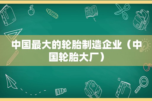 中国最大的轮胎制造企业（中国轮胎大厂）