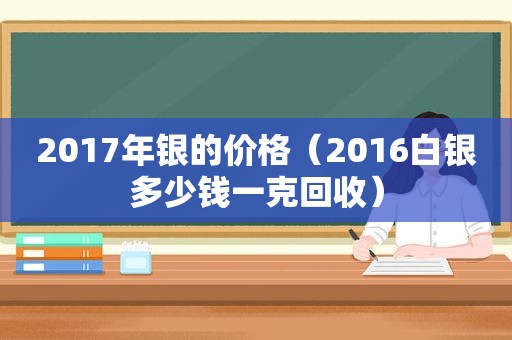 2017年银的价格（2016白银多少钱一克回收）