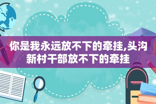 你是我永远放不下的牵挂,头沟新村干部放不下的牵挂