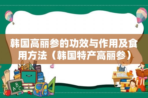 韩国高丽参的功效与作用及食用方法（韩国特产高丽参）