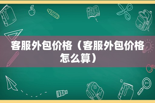 客服外包价格（客服外包价格怎么算）