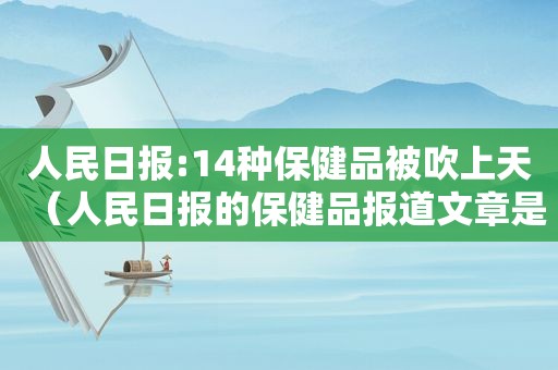 人民日报:14种保健品被吹上天（人民日报的保健品报道文章是真的吗）