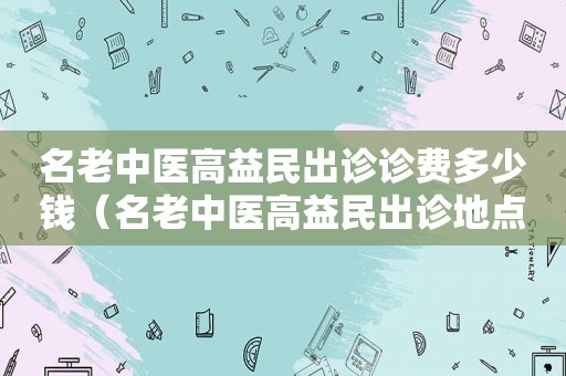 名老中医高益民出诊诊费多少钱（名老中医高益民出诊地点）