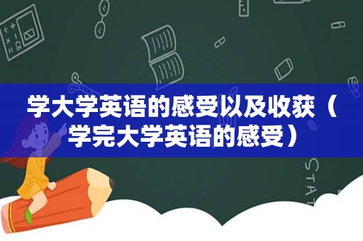 学大学英语的感受以及收获（学完大学英语的感受）