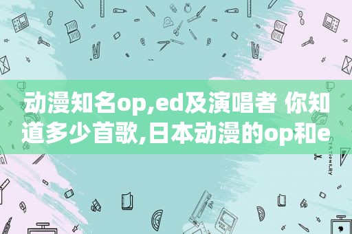 动漫知名op,ed及演唱者 你知道多少首歌,日本动漫的op和ed是什么