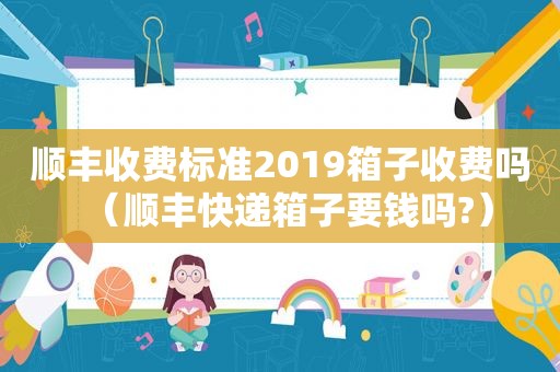 顺丰收费标准2019箱子收费吗（顺丰快递箱子要钱吗?）