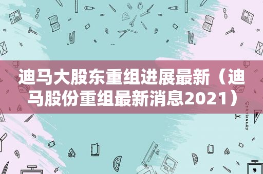 迪马大股东重组进展最新（迪马股份重组最新消息2021）