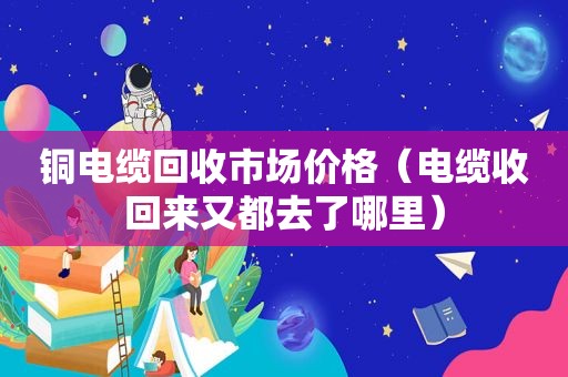 铜电缆回收市场价格（电缆收回来又都去了哪里）