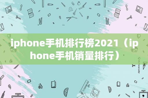 iphone手机排行榜2021（iphone手机销量排行）