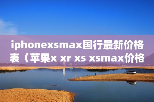 iphonex *** ax国行最新价格表（苹果x xr xs x *** ax价格）