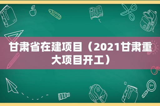 甘肃省在建项目（2021甘肃重大项目开工）