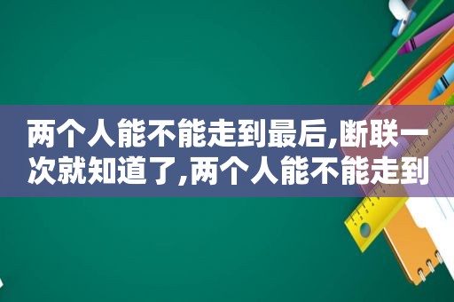 两个人能不能走到最后,断联一次就知道了,两个人能不能走到最后,断联一次就知道对方