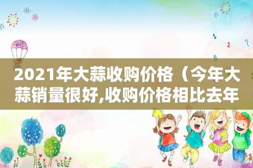 2021年大蒜收购价格（今年大蒜销量很好,收购价格相比去年猛涨3倍）