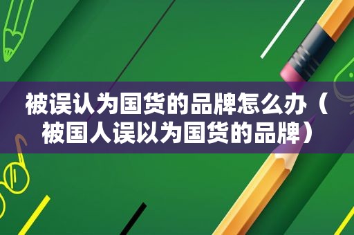 被误认为国货的品牌怎么办（被国人误以为国货的品牌）