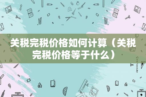 关税完税价格如何计算（关税完税价格等于什么）