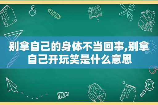 别拿自己的身体不当回事,别拿自己开玩笑是什么意思