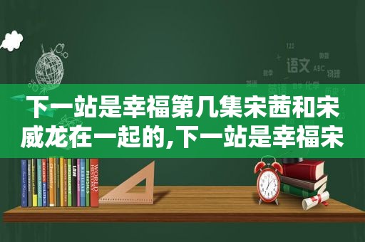 下一站是幸福第几集宋茜和宋威龙在一起的,下一站是幸福宋茜宋威龙合照