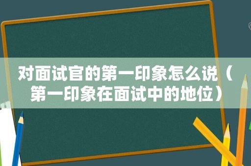 对面试官的第一印象怎么说（第一印象在面试中的地位）