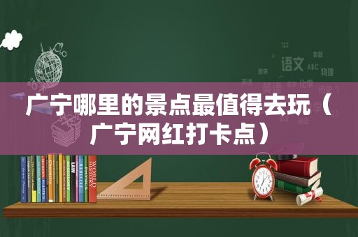 广宁哪里的景点最值得去玩（广宁网红打卡点）