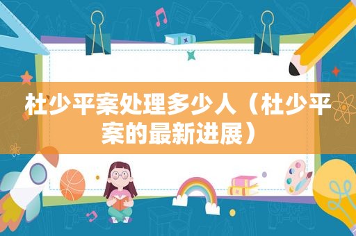 杜少平案处理多少人（杜少平案的最新进展）