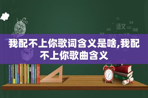 我配不上你歌词含义是啥,我配不上你歌曲含义