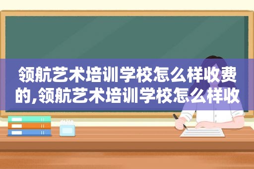 领航艺术培训学校怎么样收费的,领航艺术培训学校怎么样收费多少